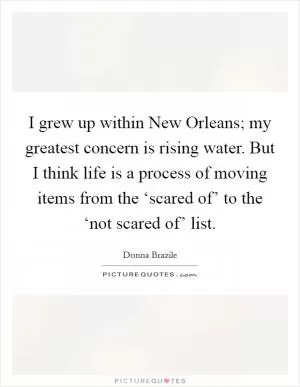I grew up within New Orleans; my greatest concern is rising water. But I think life is a process of moving items from the ‘scared of’ to the ‘not scared of’ list Picture Quote #1