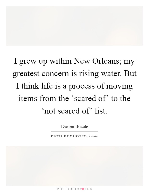 I grew up within New Orleans; my greatest concern is rising water. But I think life is a process of moving items from the ‘scared of' to the ‘not scared of' list. Picture Quote #1