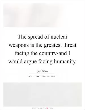 The spread of nuclear weapons is the greatest threat facing the country-and I would argue facing humanity Picture Quote #1