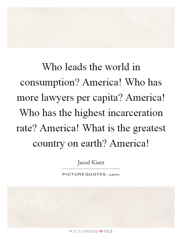 Who leads the world in consumption? America! Who has more lawyers per capita? America! Who has the highest incarceration rate? America! What is the greatest country on earth? America! Picture Quote #1