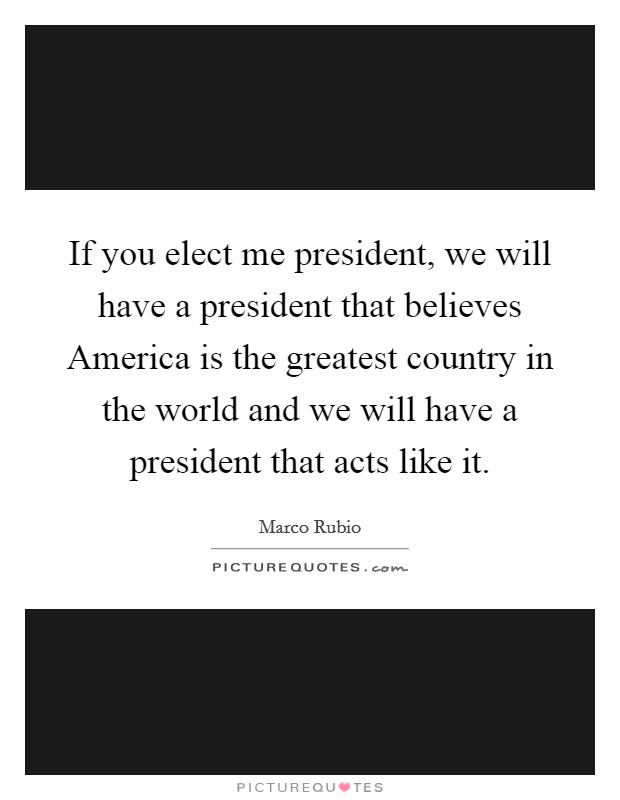 If you elect me president, we will have a president that believes America is the greatest country in the world and we will have a president that acts like it. Picture Quote #1