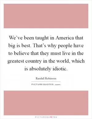 We’ve been taught in America that big is best. That’s why people have to believe that they must live in the greatest country in the world, which is absolutely idiotic Picture Quote #1