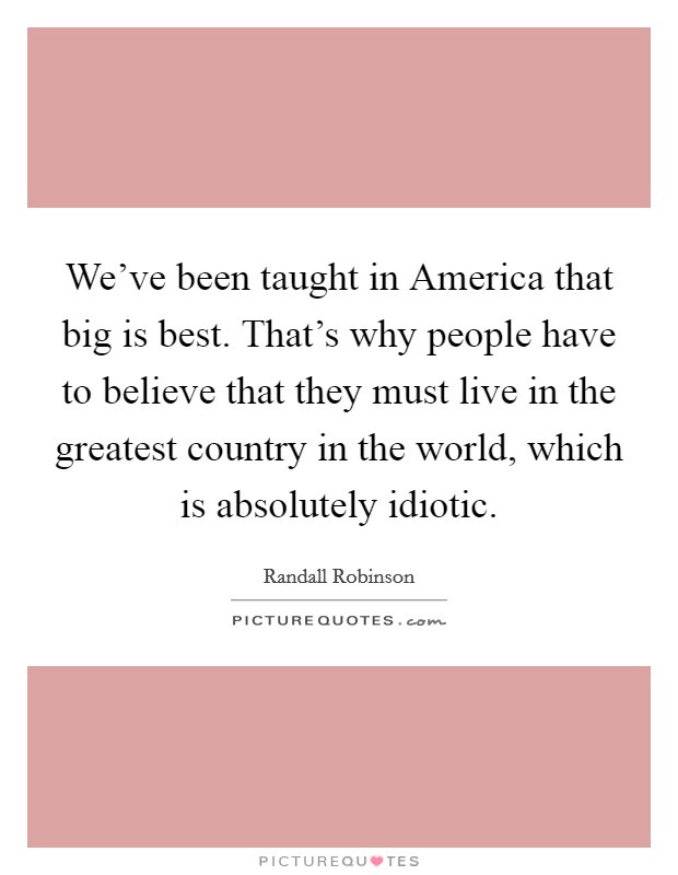 We've been taught in America that big is best. That's why people have to believe that they must live in the greatest country in the world, which is absolutely idiotic. Picture Quote #1