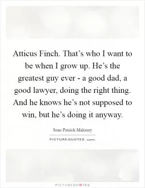 Atticus Finch. That’s who I want to be when I grow up. He’s the greatest guy ever - a good dad, a good lawyer, doing the right thing. And he knows he’s not supposed to win, but he’s doing it anyway Picture Quote #1