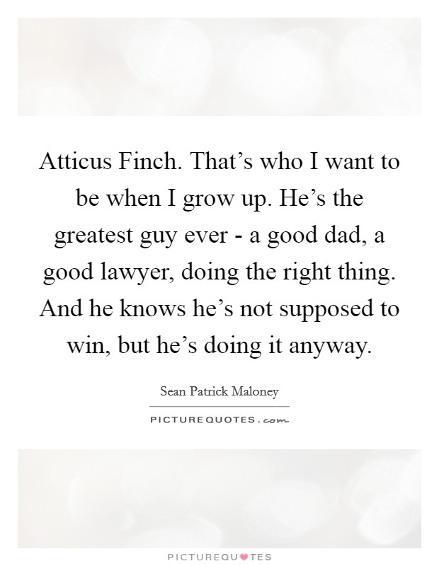 Atticus Finch. That's who I want to be when I grow up. He's the greatest guy ever - a good dad, a good lawyer, doing the right thing. And he knows he's not supposed to win, but he's doing it anyway. Picture Quote #1