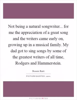 Not being a natural songwriter... for me the appreciation of a great song and the writers came early on, growing up in a musical family. My dad got to sing songs by some of the greatest writers of all time, Rodgers and Hammerstein Picture Quote #1