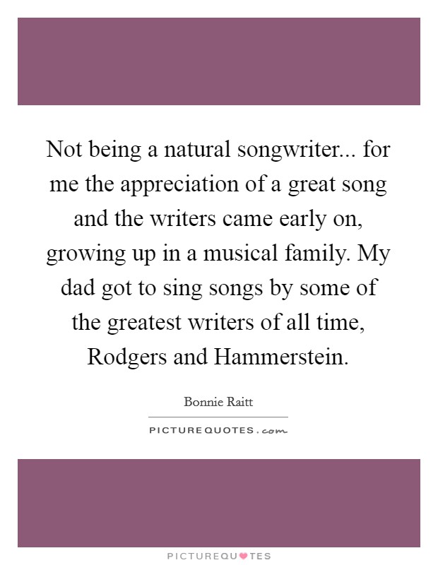 Not being a natural songwriter... for me the appreciation of a great song and the writers came early on, growing up in a musical family. My dad got to sing songs by some of the greatest writers of all time, Rodgers and Hammerstein. Picture Quote #1