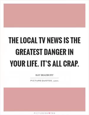 The local TV news is the greatest danger in your life. It’s all crap Picture Quote #1