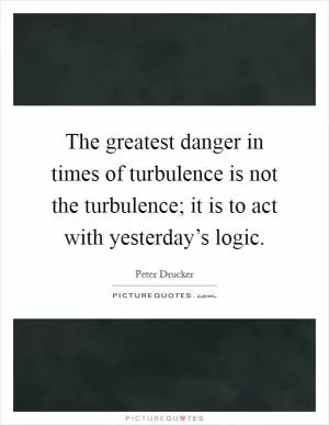 The greatest danger in times of turbulence is not the turbulence; it is to act with yesterday’s logic Picture Quote #1