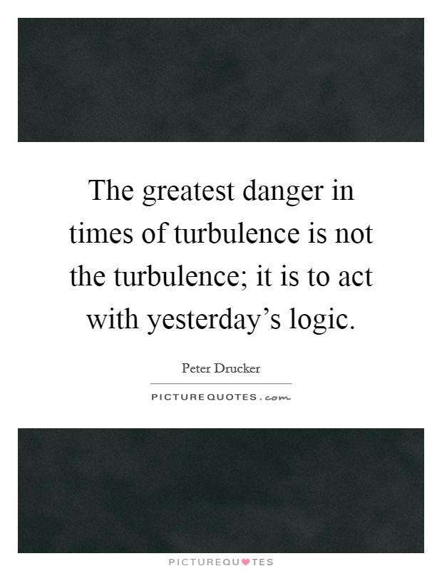 The greatest danger in times of turbulence is not the turbulence; it is to act with yesterday's logic. Picture Quote #1
