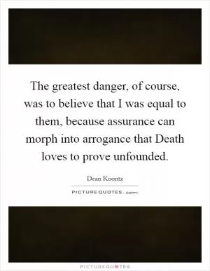 The greatest danger, of course, was to believe that I was equal to them, because assurance can morph into arrogance that Death loves to prove unfounded Picture Quote #1