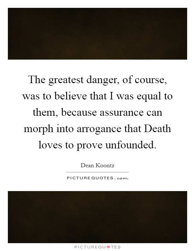 The greatest danger, of course, was to believe that I was equal to them, because assurance can morph into arrogance that Death loves to prove unfounded. Picture Quote #1