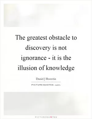 The greatest obstacle to discovery is not ignorance - it is the illusion of knowledge Picture Quote #1
