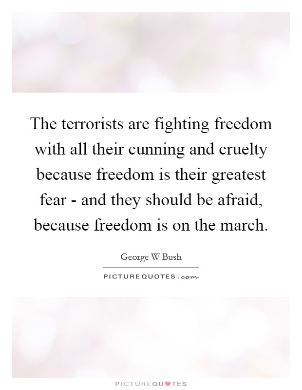 The terrorists are fighting freedom with all their cunning and cruelty because freedom is their greatest fear - and they should be afraid, because freedom is on the march. Picture Quote #1