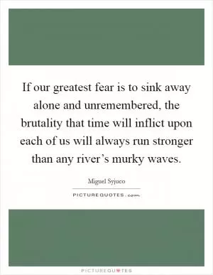 If our greatest fear is to sink away alone and unremembered, the brutality that time will inflict upon each of us will always run stronger than any river’s murky waves Picture Quote #1