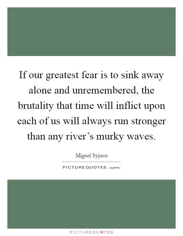 If our greatest fear is to sink away alone and unremembered, the brutality that time will inflict upon each of us will always run stronger than any river's murky waves. Picture Quote #1