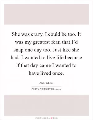 She was crazy. I could be too. It was my greatest fear, that I’d snap one day too. Just like she had. I wanted to live life because if that day came I wanted to have lived once Picture Quote #1