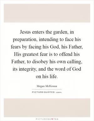 Jesus enters the garden, in preparation, intending to face his fears by facing his God, his Father, His greatest fear is to offend his Father, to disobey his own calling, its integrity, and the word of God on his life Picture Quote #1