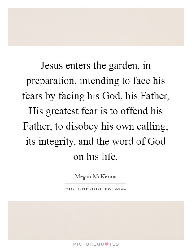 Jesus enters the garden, in preparation, intending to face his fears by facing his God, his Father, His greatest fear is to offend his Father, to disobey his own calling, its integrity, and the word of God on his life. Picture Quote #1