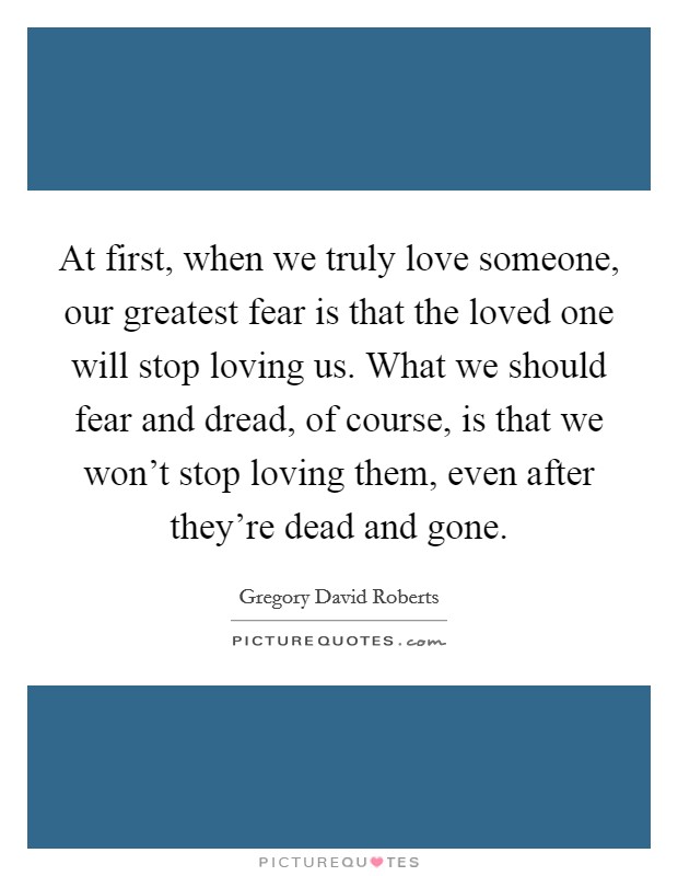 At first, when we truly love someone, our greatest fear is that the loved one will stop loving us. What we should fear and dread, of course, is that we won't stop loving them, even after they're dead and gone. Picture Quote #1