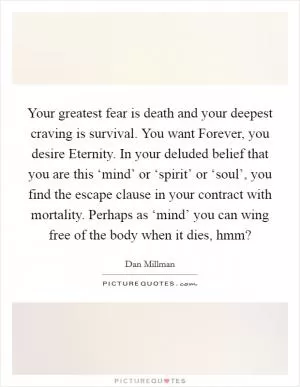 Your greatest fear is death and your deepest craving is survival. You want Forever, you desire Eternity. In your deluded belief that you are this ‘mind’ or ‘spirit’ or ‘soul’, you find the escape clause in your contract with mortality. Perhaps as ‘mind’ you can wing free of the body when it dies, hmm? Picture Quote #1