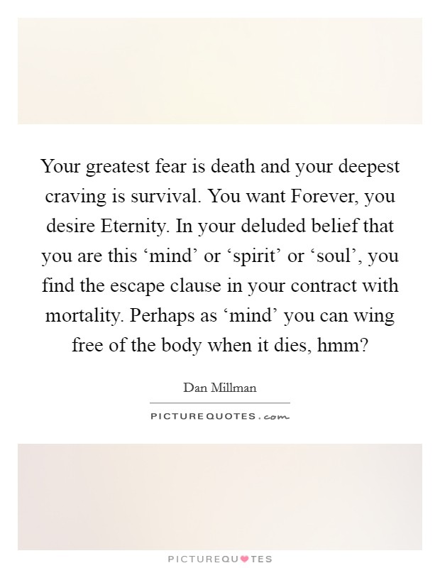 Your greatest fear is death and your deepest craving is survival. You want Forever, you desire Eternity. In your deluded belief that you are this ‘mind' or ‘spirit' or ‘soul', you find the escape clause in your contract with mortality. Perhaps as ‘mind' you can wing free of the body when it dies, hmm? Picture Quote #1