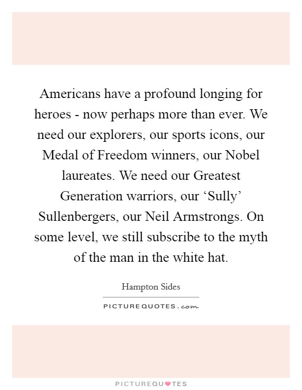 Americans have a profound longing for heroes - now perhaps more than ever. We need our explorers, our sports icons, our Medal of Freedom winners, our Nobel laureates. We need our Greatest Generation warriors, our ‘Sully' Sullenbergers, our Neil Armstrongs. On some level, we still subscribe to the myth of the man in the white hat. Picture Quote #1