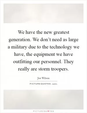 We have the new greatest generation. We don’t need as large a military due to the technology we have, the equipment we have outfitting our personnel. They really are storm troopers Picture Quote #1