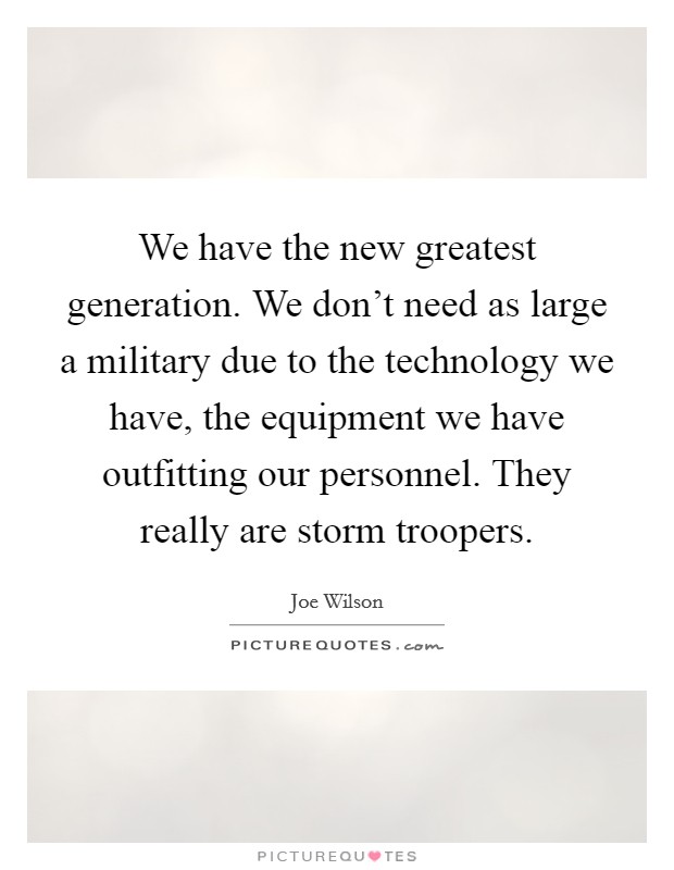 We have the new greatest generation. We don't need as large a military due to the technology we have, the equipment we have outfitting our personnel. They really are storm troopers. Picture Quote #1
