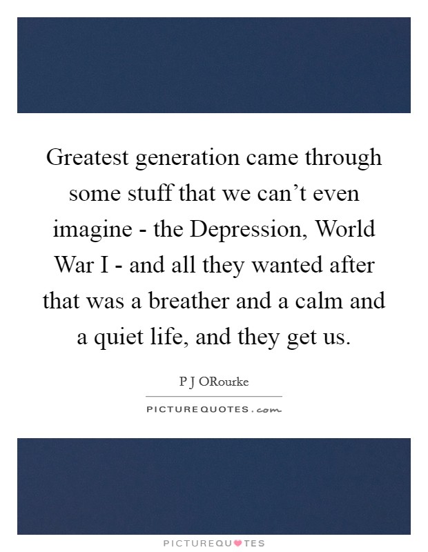 Greatest generation came through some stuff that we can't even imagine - the Depression, World War I - and all they wanted after that was a breather and a calm and a quiet life, and they get us. Picture Quote #1