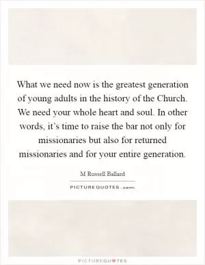 What we need now is the greatest generation of young adults in the history of the Church. We need your whole heart and soul. In other words, it’s time to raise the bar not only for missionaries but also for returned missionaries and for your entire generation Picture Quote #1
