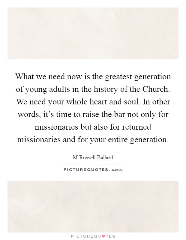 What we need now is the greatest generation of young adults in the history of the Church. We need your whole heart and soul. In other words, it's time to raise the bar not only for missionaries but also for returned missionaries and for your entire generation. Picture Quote #1