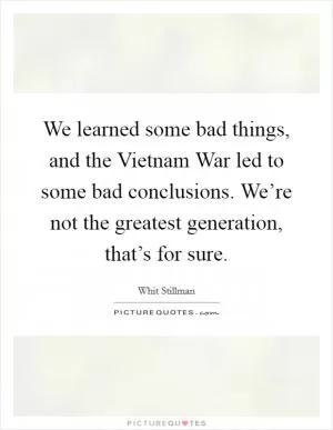 We learned some bad things, and the Vietnam War led to some bad conclusions. We’re not the greatest generation, that’s for sure Picture Quote #1