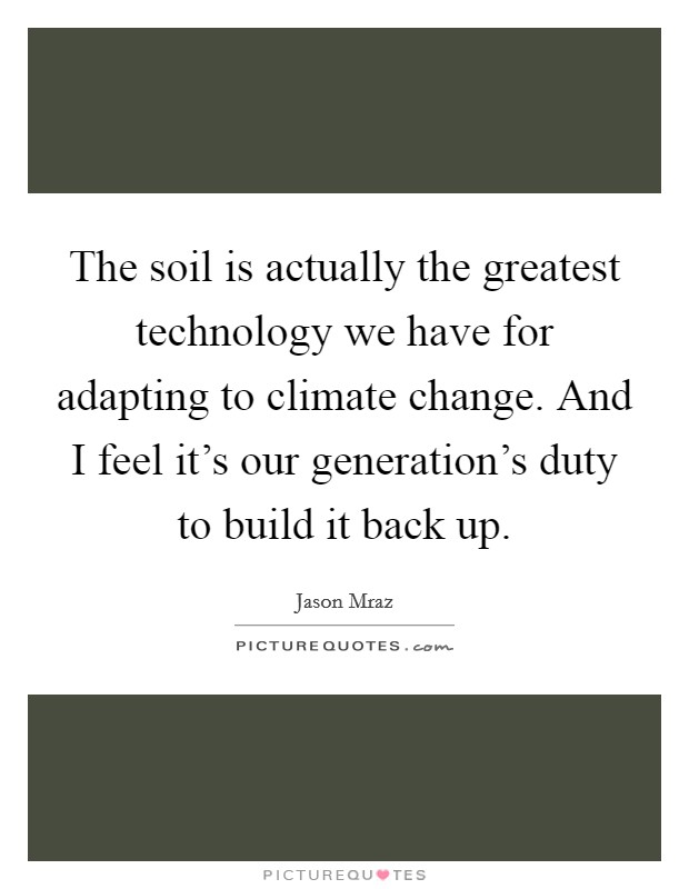 The soil is actually the greatest technology we have for adapting to climate change. And I feel it's our generation's duty to build it back up. Picture Quote #1