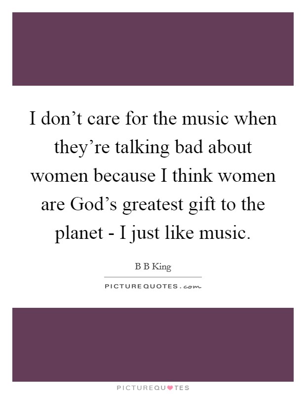 I don't care for the music when they're talking bad about women because I think women are God's greatest gift to the planet - I just like music. Picture Quote #1