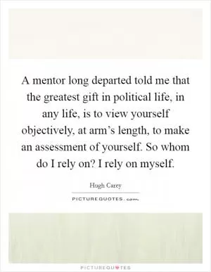 A mentor long departed told me that the greatest gift in political life, in any life, is to view yourself objectively, at arm’s length, to make an assessment of yourself. So whom do I rely on? I rely on myself Picture Quote #1