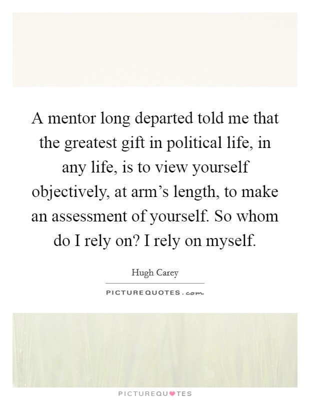 A mentor long departed told me that the greatest gift in political life, in any life, is to view yourself objectively, at arm's length, to make an assessment of yourself. So whom do I rely on? I rely on myself. Picture Quote #1