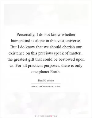 Personally, I do not know whether humankind is alone in this vast universe. But I do know that we should cherish our existence on this precious speck of matter... the greatest gift that could be bestowed upon us. For all practical purposes, there is only one planet Earth Picture Quote #1