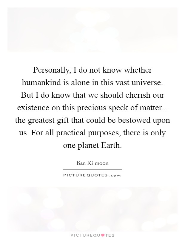 Personally, I do not know whether humankind is alone in this vast universe. But I do know that we should cherish our existence on this precious speck of matter... the greatest gift that could be bestowed upon us. For all practical purposes, there is only one planet Earth. Picture Quote #1