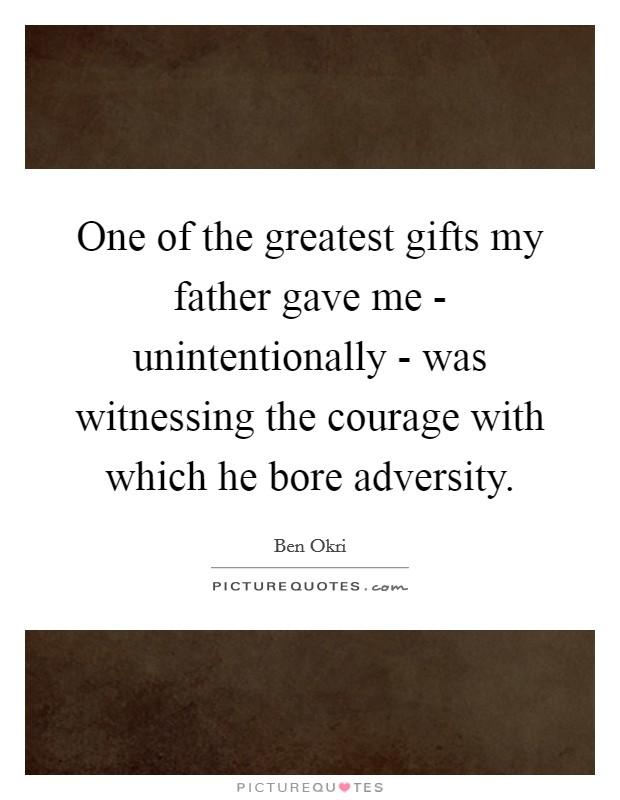 One of the greatest gifts my father gave me - unintentionally - was witnessing the courage with which he bore adversity. Picture Quote #1