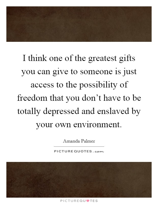 I think one of the greatest gifts you can give to someone is just access to the possibility of freedom that you don't have to be totally depressed and enslaved by your own environment. Picture Quote #1