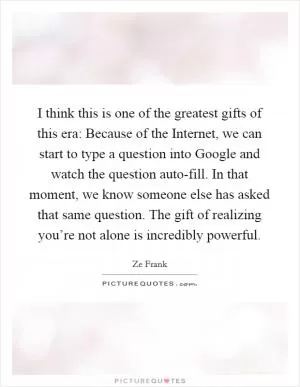 I think this is one of the greatest gifts of this era: Because of the Internet, we can start to type a question into Google and watch the question auto-fill. In that moment, we know someone else has asked that same question. The gift of realizing you’re not alone is incredibly powerful Picture Quote #1