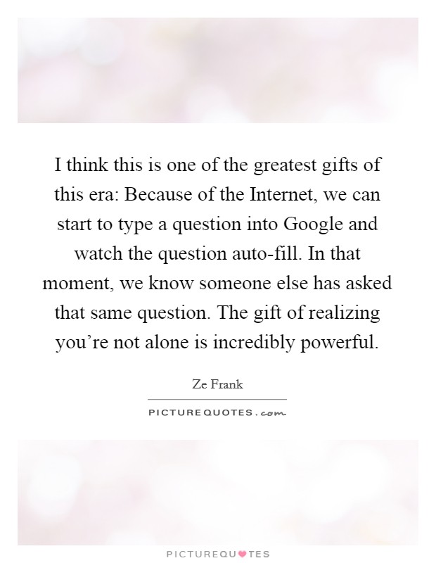 I think this is one of the greatest gifts of this era: Because of the Internet, we can start to type a question into Google and watch the question auto-fill. In that moment, we know someone else has asked that same question. The gift of realizing you're not alone is incredibly powerful. Picture Quote #1