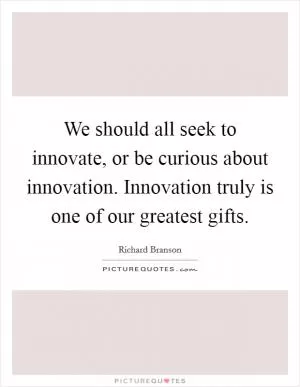We should all seek to innovate, or be curious about innovation. Innovation truly is one of our greatest gifts Picture Quote #1