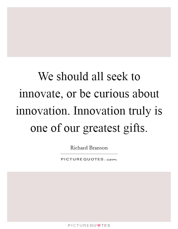 We should all seek to innovate, or be curious about innovation. Innovation truly is one of our greatest gifts. Picture Quote #1