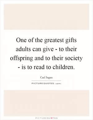 One of the greatest gifts adults can give - to their offspring and to their society - is to read to children Picture Quote #1
