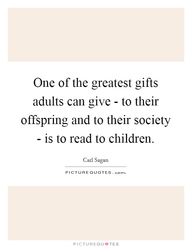 One of the greatest gifts adults can give - to their offspring and to their society - is to read to children. Picture Quote #1
