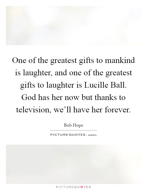 One of the greatest gifts to mankind is laughter, and one of the greatest gifts to laughter is Lucille Ball. God has her now but thanks to television, we'll have her forever. Picture Quote #1
