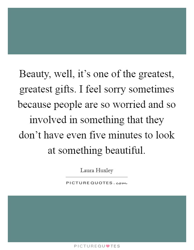 Beauty, well, it's one of the greatest, greatest gifts. I feel sorry sometimes because people are so worried and so involved in something that they don't have even five minutes to look at something beautiful. Picture Quote #1