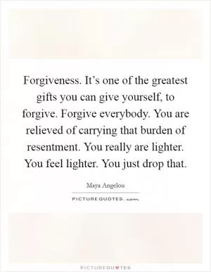 Forgiveness. It’s one of the greatest gifts you can give yourself, to forgive. Forgive everybody. You are relieved of carrying that burden of resentment. You really are lighter. You feel lighter. You just drop that Picture Quote #1